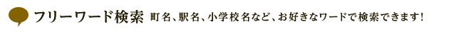 フリーワード検索 町名、駅名、小学校名など、お好きなワードで検索できます！