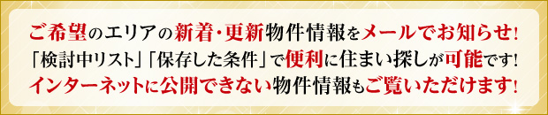 ご希望のエリアの新着・更新物件情報をメールでお知らせ！「検討中リスト」「保存した条件」で便利に住まい探しが可能です！インターネットに公開できない物件情報もご覧いただけます！