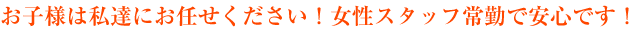 お子様は私達にお任せください！女性スタッフ常勤で安心です！