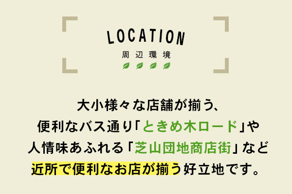 周辺環境　大小様々な店舗が揃う、便利なバス通り「ときめ木ロード」や人情味あふれる「芝山団地商店街」など近所で便利なお店が揃う好立地です。