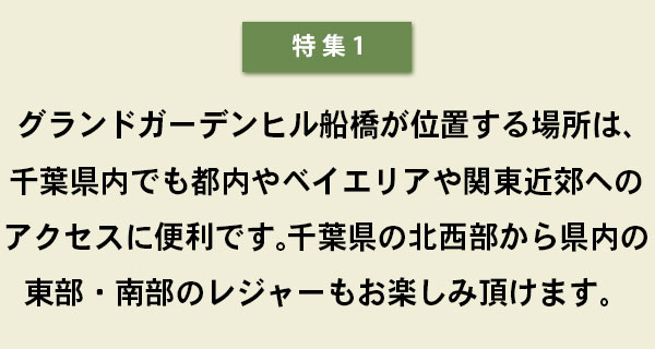 特集１　グランドガーデンヒル船橋が位置する場所は、千葉県内でも都内やベイエリアや関東近郊へのアクセスに便利です。千葉県の北西部から県内の東部・南部のレジャーもお楽しみ頂けます。