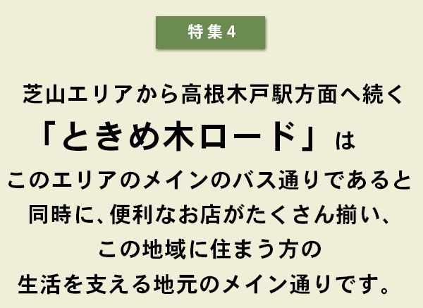 特集4 芝山エリアから高根木戸駅方面へ続く「ときめ木ロード」はこのエリアのメインのバス通りであると同時に、便利なお店がたくさん揃い、この地区の住まう方の生活を支える地元のメイン通りです。