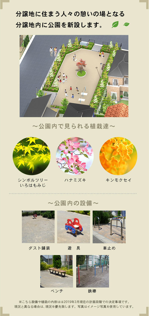 分譲地に住まう人々の憩いの場となる分譲地内に公園を新設します。|~公園内で見られる植栽達~シンボルツリーいろはもみじ・ハナミズキ・キンモクセイ|~公園内の設備~ダスト舗装・遊具・車止め・ベンチ・鉄棒|※こちらの設備や植栽の内容は2019年3月現在の計画段階での決定事項です。現状と異なる場合は、現状を優先致します。写真はイメージ写真を使用しています。